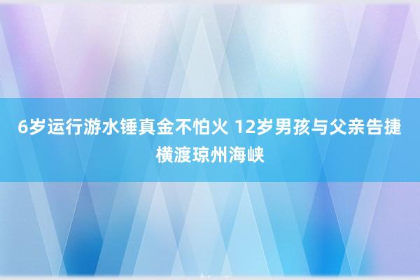 6岁运行游水锤真金不怕火 12岁男孩与父亲告捷横渡琼州海峡